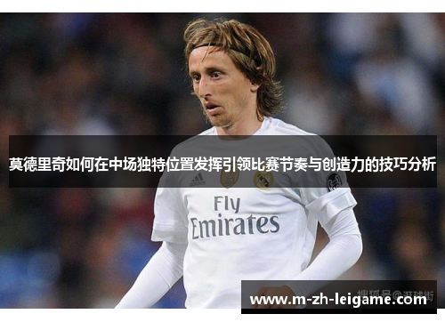 莫德里奇如何在中场独特位置发挥引领比赛节奏与创造力的技巧分析