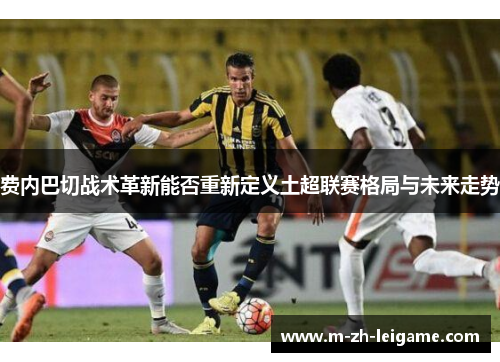 费内巴切战术革新能否重新定义土超联赛格局与未来走势