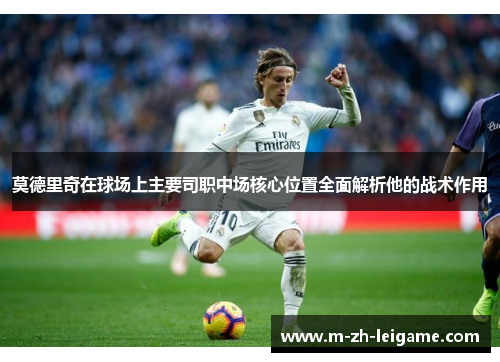 莫德里奇在球场上主要司职中场核心位置全面解析他的战术作用 莫德里奇在球场上主要司职中场核心位置全面解析他的战术作用
