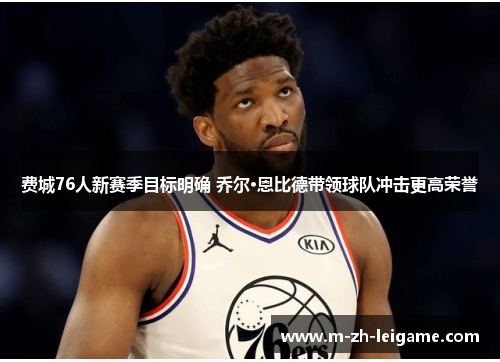 费城76人新赛季目标明确 乔尔·恩比德带领球队冲击更高荣誉