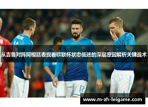 从吉鲁对阵阿根廷表现看欧联杯状态低迷的深层原因解析关键战术 从吉鲁对阵阿根廷表现看欧联杯状态低迷的深层原因解析关键战术