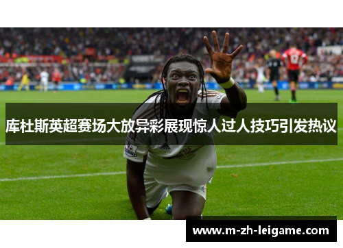 库杜斯英超赛场大放异彩展现惊人过人技巧引发热议