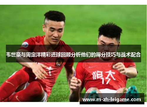 韦世豪与周定洋精彩进球回顾分析他们的得分技巧与战术配合
