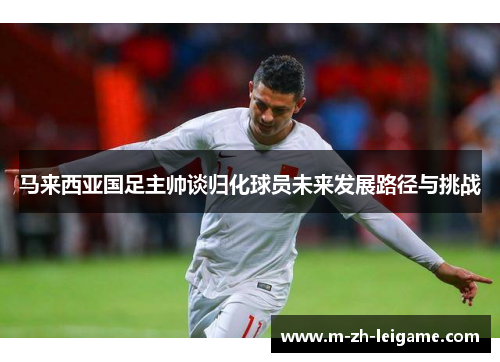 马来西亚国足主帅谈归化球员未来发展路径与挑战